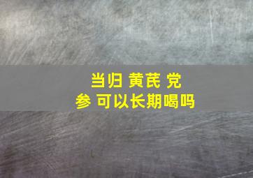 当归 黄芪 党参 可以长期喝吗